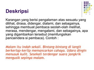 Deskripsi
Karangan yang berisi pengalaman atas sesuatu yang
dilihat, dirasa, didengar, dialami, dan sebagainya,
sehingga membuat pembaca seolah-olah melihat,
merasa, mendengar, mengalami, dan sebagainya, apa
yang digambarkan tersebut (memfungsikan
pancaindera si pembaca). Contoh :
Malam itu indah sekali. Bintang-bintang di langit
berkerlap-kerlip memancarkan cahaya. Udara dingin
menusuk kulit. Sesekali terdengar suara jangkrik
mengusik sepinya malam.
 