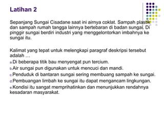 Latihan 2
Sepanjang Sungai Cisadane saat ini airnya coklat. Sampah plastik
dan sampah rumah tangga lainnya bertebaran di badan sungai. Di
pinggir sungai berdiri industri yang menggelontorkan imbahnya ke
sungai itu.
Kalimat yang tepat untuk melengkapi paragraf deskripsi tersebut
adalah …
a.Di beberapa titik bau menyengat pun tercium.
b.Air sungai pun digunakan untuk mencuci dan mandi.
c.Penduduk di bantaran sungai sering membuang sampah ke sungai.
d.Pembuangan limbah ke sungai itu dapat mengancam lingkungan.
e.Kondisi itu sangat memprihatinkan dan menunjukkan rendahnya
kesadaran masyarakat.
 