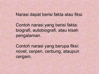 Narasi dapat berisi fakta atau fiksi.

Contoh narasi yang berisi fakta:
biografi, autobiografi, atau kisah
pengalaman.

Contoh narasi yang berupa fiksi:
novel, cerpen, cerbung, ataupun
cergam.
 
