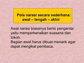 Pola narasi secara sederhana:
     awal – tengah – akhir

Awal narasi biasanya berisi pengantar
yaitu memperkenalkan suasana dan
tokoh.
Bagian awal harus dibuat menarik agar
dapat mengikat pembaca.
 