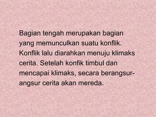 Bagian tengah merupakan bagian
yang memunculkan suatu konflik.
Konflik lalu diarahkan menuju klimaks
cerita. Setelah konfik timbul dan
mencapai klimaks, secara berangsur-
angsur cerita akan mereda.
 