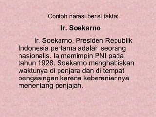Contoh narasi berisi fakta:

             Ir. Soekarno
     Ir. Soekarno, Presiden Republik
Indonesia pertama adalah seorang
nasionalis. Ia memimpin PNI pada
tahun 1928. Soekarno menghabiskan
waktunya di penjara dan di tempat
pengasingan karena keberaniannya
menentang penjajah.
 