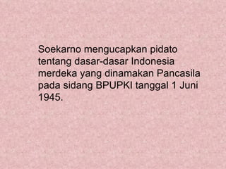 Soekarno mengucapkan pidato
tentang dasar-dasar Indonesia
merdeka yang dinamakan Pancasila
pada sidang BPUPKI tanggal 1 Juni
1945.
 