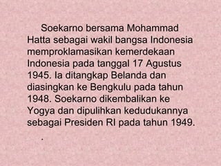 Soekarno bersama Mohammad
Hatta sebagai wakil bangsa Indonesia
memproklamasikan kemerdekaan
Indonesia pada tanggal 17 Agustus
1945. Ia ditangkap Belanda dan
diasingkan ke Bengkulu pada tahun
1948. Soekarno dikembalikan ke
Yogya dan dipulihkan kedudukannya
sebagai Presiden RI pada tahun 1949.
   .
 