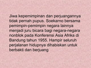 Jiwa kepemimpinan dan perjuangannya
tidak pernah pupus. Soekarno bersama
pemimpin-pemimpin negara lainnya
menjadi juru bicara bagi negara-negara
nonblok pada Konferensi Asia Afrika di
Bandung tahun 1955. Hampir seluruh
perjalanan hidupnya dihabiskan untuk
berbakti dan berjuang
 