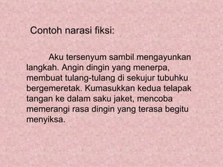 Contoh narasi fiksi:

     Aku tersenyum sambil mengayunkan
langkah. Angin dingin yang menerpa,
membuat tulang-tulang di sekujur tubuhku
bergemeretak. Kumasukkan kedua telapak
tangan ke dalam saku jaket, mencoba
memerangi rasa dingin yang terasa begitu
menyiksa.
 