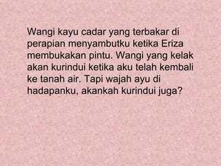 Wangi kayu cadar yang terbakar di
perapian menyambutku ketika Eriza
membukakan pintu. Wangi yang kelak
akan kurindui ketika aku telah kembali
ke tanah air. Tapi wajah ayu di
hadapanku, akankah kurindui juga?
 