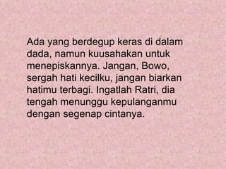 Ada yang berdegup keras di dalam
dada, namun kuusahakan untuk
menepiskannya. Jangan, Bowo,
sergah hati kecilku, jangan biarkan
hatimu terbagi. Ingatlah Ratri, dia
tengah menunggu kepulanganmu
dengan segenap cintanya.
 