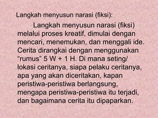 Langkah menyusun narasi (fiksi):
     Langkah menyusun narasi (fiksi)
melalui proses kreatif, dimulai dengan
mencari, menemukan, dan menggali ide.
Cerita dirangkai dengan menggunakan
“rumus” 5 W + 1 H. Di mana seting/
lokasi ceritanya, siapa pelaku ceritanya,
apa yang akan diceritakan, kapan
peristiwa-peristiwa berlangsung,
mengapa peristiwa-peristiwa itu terjadi,
dan bagaimana cerita itu dipaparkan.
 
