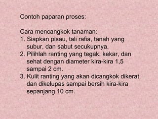 Contoh paparan proses:

Cara mencangkok tanaman:
1. Siapkan pisau, tali rafia, tanah yang
   subur, dan sabut secukupnya.
2. Pilihlah ranting yang tegak, kekar, dan
   sehat dengan diameter kira-kira 1,5
   sampai 2 cm.
3. Kulit ranting yang akan dicangkok dikerat
   dan dikelupas sampai bersih kira-kira
   sepanjang 10 cm.
 