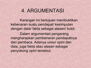 4. ARGUMENTASI
      Karangan ini bertujuan membuktikan
kebenaran suatu pendapat/ kesimpulan
dengan data/ fakta sebagai alasan/ bukti.
      Dalam argumentasi pengarang
mengharapkan pembenaran pendapatnya
dari pembaca. Adanya unsur opini dan
data, juga fakta atau alasan sebagai
penyokong opini tersebut.
 
