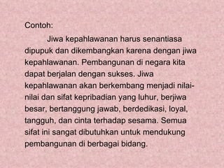 Contoh:
        Jiwa kepahlawanan harus senantiasa
dipupuk dan dikembangkan karena dengan jiwa
kepahlawanan. Pembangunan di negara kita
dapat berjalan dengan sukses. Jiwa
kepahlawanan akan berkembang menjadi nilai-
nilai dan sifat kepribadian yang luhur, berjiwa
besar, bertanggung jawab, berdedikasi, loyal,
tangguh, dan cinta terhadap sesama. Semua
sifat ini sangat dibutuhkan untuk mendukung
pembangunan di berbagai bidang.
 