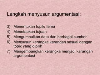 Langkah menyusun argumentasi:

3) Menentukan topik/ tema
4) Menetapkan tujuan
5) Mengumpulkan data dari berbagai sumber
6) Menyusun kerangka karangan sesuai dengan
   topik yang dipilih
7) Mengembangkan kerangka menjadi karangan
   argumentasi
 