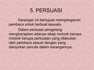 5. PERSUASI
      Karangan ini bertujuan mempengaruhi
pembaca untuk berbuat sesuatu.
      Dalam persuasi pengarang
mengharapkan adanya sikap motorik berupa
motorik berupa perbuatan yang dilakukan
oleh pembaca sesuai dengan yang
dianjurkan penulis dalam karangannya.
 
