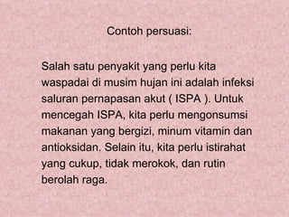 Contoh persuasi:


Salah satu penyakit yang perlu kita
waspadai di musim hujan ini adalah infeksi
saluran pernapasan akut ( ISPA ). Untuk
mencegah ISPA, kita perlu mengonsumsi
makanan yang bergizi, minum vitamin dan
antioksidan. Selain itu, kita perlu istirahat
yang cukup, tidak merokok, dan rutin
berolah raga.
 