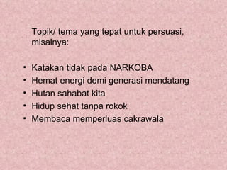 Topik/ tema yang tepat untuk persuasi,
    misalnya:

•   Katakan tidak pada NARKOBA
•   Hemat energi demi generasi mendatang
•   Hutan sahabat kita
•   Hidup sehat tanpa rokok
•   Membaca memperluas cakrawala
 