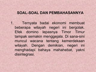 SOAL-SOAL DAN PEMBAHASANNYA

1.        Ternyata badai ekonomi membuat
     beberapa wilayah negeri ini bergolak.
     Efek domino lepasnya Timor Timur
     tampak semakin menggejala. Di sana-sini
     muncul wacana tentang kemerdekaan
     wilayah. Dengan demikian, negeri ini
     menghadapi bahaya mahahebat, yakni
     disintegrasi.
 