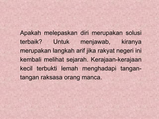 Apakah melepaskan diri merupakan solusi
terbaik?    Untuk    menjawab,       kiranya
merupakan langkah arif jika rakyat negeri ini
kembali melihat sejarah. Kerajaan-kerajaan
kecil terbukti lemah menghadapi tangan-
tangan raksasa orang manca.
 