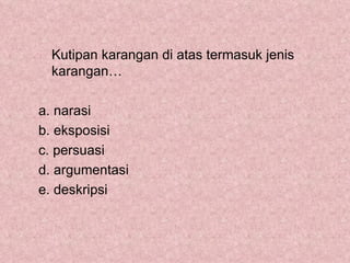 Kutipan karangan di atas termasuk jenis
  karangan…

a. narasi
b. eksposisi
c. persuasi
d. argumentasi
e. deskripsi
 