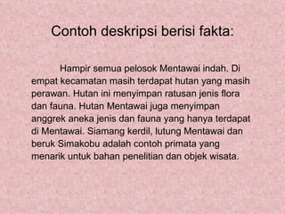 Contoh deskripsi berisi fakta:

      Hampir semua pelosok Mentawai indah. Di
empat kecamatan masih terdapat hutan yang masih
perawan. Hutan ini menyimpan ratusan jenis flora
dan fauna. Hutan Mentawai juga menyimpan
anggrek aneka jenis dan fauna yang hanya terdapat
di Mentawai. Siamang kerdil, lutung Mentawai dan
beruk Simakobu adalah contoh primata yang
menarik untuk bahan penelitian dan objek wisata.
 