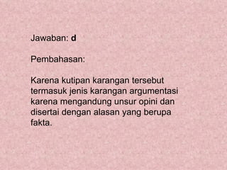 Jawaban: d

Pembahasan:

Karena kutipan karangan tersebut
termasuk jenis karangan argumentasi
karena mengandung unsur opini dan
disertai dengan alasan yang berupa
fakta.
 