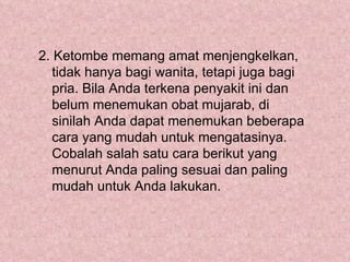 2. Ketombe memang amat menjengkelkan,
   tidak hanya bagi wanita, tetapi juga bagi
   pria. Bila Anda terkena penyakit ini dan
   belum menemukan obat mujarab, di
   sinilah Anda dapat menemukan beberapa
   cara yang mudah untuk mengatasinya.
   Cobalah salah satu cara berikut yang
   menurut Anda paling sesuai dan paling
   mudah untuk Anda lakukan.
 