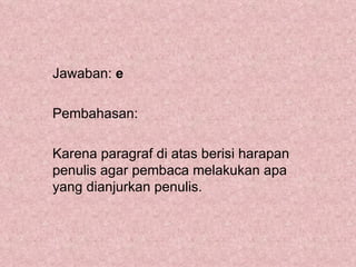 Jawaban: e

Pembahasan:

Karena paragraf di atas berisi harapan
penulis agar pembaca melakukan apa
yang dianjurkan penulis.
 