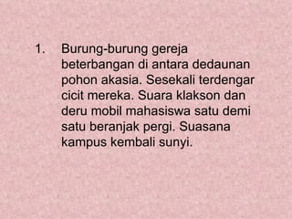 1.   Burung-burung gereja
     beterbangan di antara dedaunan
     pohon akasia. Sesekali terdengar
     cicit mereka. Suara klakson dan
     deru mobil mahasiswa satu demi
     satu beranjak pergi. Suasana
     kampus kembali sunyi.
 