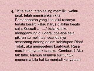 4. “ Kita akan tetap saling memiliki, walau
   jarak telah memisahkan kita.
   Persahabatan yang kita lalui rasanya
   terlalu berarti kalau harus diakhiri begitu
   saja. Kecuali …….,” kata-kataku
   menggantung di udara, tiba-tiba saja
   pikiran itu melintas, seandainya
   seseorang datang dalam kehidupan Rina!
   Tidak, aku menggeleng kuat-kuat. Rasa
   marah menyedak dadaku. Cemburu? Aku
   tak tahu. Namun rasanya sulit untuk
   menerima bila hal itu menjadi kenyataan.
 