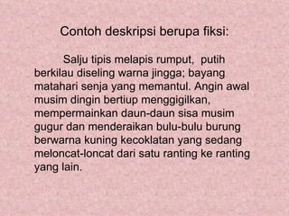 Contoh deskripsi berupa fiksi:

      Salju tipis melapis rumput, putih
berkilau diseling warna jingga; bayang
matahari senja yang memantul. Angin awal
musim dingin bertiup menggigilkan,
mempermainkan daun-daun sisa musim
gugur dan menderaikan bulu-bulu burung
berwarna kuning kecoklatan yang sedang
meloncat-loncat dari satu ranting ke ranting
yang lain.
 