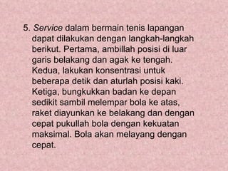 5. Service dalam bermain tenis lapangan
   dapat dilakukan dengan langkah-langkah
   berikut. Pertama, ambillah posisi di luar
   garis belakang dan agak ke tengah.
   Kedua, lakukan konsentrasi untuk
   beberapa detik dan aturlah posisi kaki.
   Ketiga, bungkukkan badan ke depan
   sedikit sambil melempar bola ke atas,
   raket diayunkan ke belakang dan dengan
   cepat pukullah bola dengan kekuatan
   maksimal. Bola akan melayang dengan
   cepat.
 