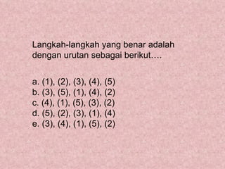 Langkah-langkah yang benar adalah
dengan urutan sebagai berikut….


a. (1), (2), (3), (4), (5)
b. (3), (5), (1), (4), (2)
c. (4), (1), (5), (3), (2)
d. (5), (2), (3), (1), (4)
e. (3), (4), (1), (5), (2)
 