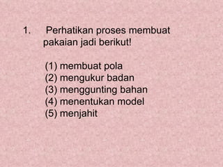 1.   Perhatikan proses membuat
     pakaian jadi berikut!

     (1) membuat pola
     (2) mengukur badan
     (3) menggunting bahan
     (4) menentukan model
     (5) menjahit
 