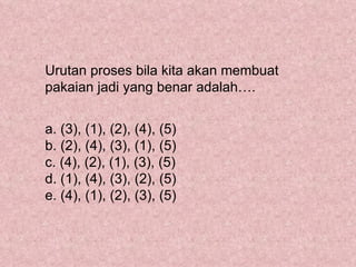 Urutan proses bila kita akan membuat
pakaian jadi yang benar adalah….


a. (3), (1), (2), (4), (5)
b. (2), (4), (3), (1), (5)
c. (4), (2), (1), (3), (5)
d. (1), (4), (3), (2), (5)
e. (4), (1), (2), (3), (5)
 