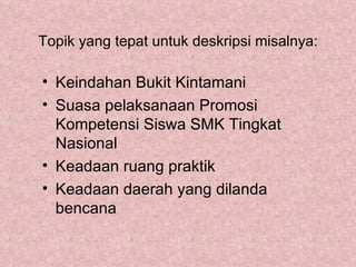 Topik yang tepat untuk deskripsi misalnya:

• Keindahan Bukit Kintamani
• Suasa pelaksanaan Promosi
  Kompetensi Siswa SMK Tingkat
  Nasional
• Keadaan ruang praktik
• Keadaan daerah yang dilanda
  bencana
 