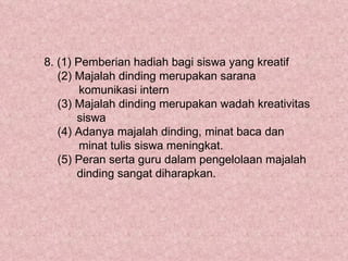 8. (1) Pemberian hadiah bagi siswa yang kreatif
   (2) Majalah dinding merupakan sarana
        komunikasi intern
   (3) Majalah dinding merupakan wadah kreativitas
       siswa
   (4) Adanya majalah dinding, minat baca dan
        minat tulis siswa meningkat.
   (5) Peran serta guru dalam pengelolaan majalah
       dinding sangat diharapkan.
 