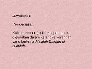 Jawaban: a

Pembahasan:

Kalimat nomor (1) tidak tepat untuk
digunakan dalam kerangka karangan
yang bertema Majalah Dinding di
sekolah.
 