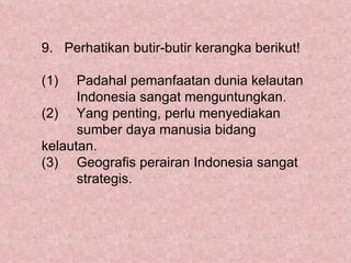 9. Perhatikan butir-butir kerangka berikut!

(1)   Padahal pemanfaatan dunia kelautan
      Indonesia sangat menguntungkan.
(2) Yang penting, perlu menyediakan
      sumber daya manusia bidang
kelautan.
(3) Geografis perairan Indonesia sangat
      strategis.
 
