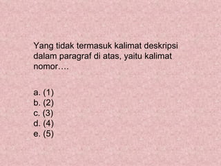 Yang tidak termasuk kalimat deskripsi
dalam paragraf di atas, yaitu kalimat
nomor….


a. (1)
b. (2)
c. (3)
d. (4)
e. (5)
 