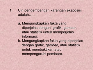 1.   Ciri pengembangan karangan eksposisi
     adalah….

     a. Mengungkapkan fakta yang
        diperjelas dengan grafik, gambar,
        atau statistik untuk memperjelas
        informasi.
     b. Mengungkapkan fakta yang diperjelas
        dengan grafik, gambar, atau statistik
        untuk membuktikan atau
        mempengaruhi pembaca.
 