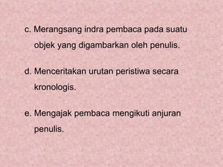 c. Merangsang indra pembaca pada suatu
  objek yang digambarkan oleh penulis.


d. Menceritakan urutan peristiwa secara
  kronologis.


e. Mengajak pembaca mengikuti anjuran
  penulis.
 