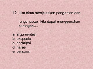 12. Jika akan menjelaskan pengertian dan

   fungsi pasar, kita dapat menggunakan
   karangan….

a. argumentasi
b. eksposisi
c. deskripsi
d. narasi
e. persuasi
 