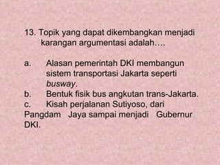 13. Topik yang dapat dikembangkan menjadi
    karangan argumentasi adalah….

a.   Alasan pemerintah DKI membangun
     sistem transportasi Jakarta seperti
     busway.
b.   Bentuk fisik bus angkutan trans-Jakarta.
c.   Kisah perjalanan Sutiyoso, dari
Pangdam Jaya sampai menjadi Gubernur
DKI.
 