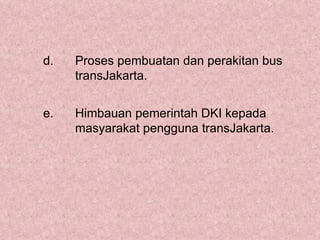 d.   Proses pembuatan dan perakitan bus
     transJakarta.


e.   Himbauan pemerintah DKI kepada
     masyarakat pengguna transJakarta.
 