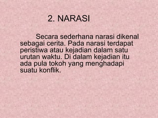 2. NARASI

     Secara sederhana narasi dikenal
sebagai cerita. Pada narasi terdapat
peristiwa atau kejadian dalam satu
urutan waktu. Di dalam kejadian itu
ada pula tokoh yang menghadapi
suatu konflik.
 