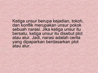 Ketiga unsur berupa kejadian, tokoh,
dan konflik merupakan unsur pokok
sebuah narasi. Jika ketiga unsur itu
bersatu, ketiga unsur itu disebut plot
atau alur. Jadi, narasi adalah cerita
yang dipaparkan berdasarkan plot
atau alur.
 
