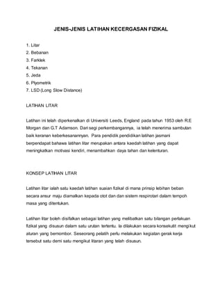 JENIS-JENIS LATIHAN KECERGASAN FIZIKAL
1. Litar
2. Bebanan
3. Farklek
4. Tekanan
5. Jeda
6. Plyometrik
7. LSD (Long Slow Distance)
LATIHAN LITAR
Latihan ini telah diperkenalkan di Universiti Leeds, England pada tahun 1953 oleh R.E
Morgan dan G.T Adamson. Dari segi perkembangannya, ia telah menerima sambutan
baik keranan keberkesanannyan. Para pendidik pendidikan latihan jasmani
berpendapat bahawa latihan litar merupakan antara kaedah latihan yang dapat
meningkatkan motivasi kendiri, menambahkan daya tahan dan kelenturan.
KONSEP LATIHAN LITAR
Latihan litar ialah satu kaedah latihan suaian fizikal di mana prinsip lebihan beban
secara ansur maju diamalkan kepada otot dan dan sistem respirotari dalam tempoh
masa yang ditentukan.
Latihan litar boleh disifalkan sebagai latihan yang melibatkan satu bilangan perlakuan
fizikal yang disusun dalarn satu urutan tertentu. la dilakukan secara konsekutit mengikut
aturan yang bernombor. Seseorang pelatih perlu melakukan kegiatan gerak kerja
tersebut satu demi satu mengikut litaran yang telah disusun.
 