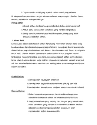 ii.Dapat memilih aktiviti yang spesifik dalam situasi yang sebenar
iii. Menyesuaikan permainan dengan tekanan sebenar yang mungkin dihadapi dalam
sesuatu perlawanan atau pertandingan.
Prinsip latihan
i.Intensiti latihan berdasarkan prinsip tambah beban secara progresif.
ii.Aktiviti perlu berdasarkan kemahiran yang hendak ditingkatkan.
iii.Setiap pemain perlu mencapai kadar denyutan jantung yang telah
ditetapkan sebelum latihan.
Latihan Jeda
Latihan Jeda adalah satu kaedah latihan fizikal yang melibatkan tekanan kerja yang
berulang-ulang dan diselangi dengan masa rehat yang mencukupi. Ia merupakan satu
sistem latihan yang diperkenalkan oleh Astrand dan diamalkan oleh Paavo Nurmi pada
tahun 1920. Latihan Jeda ini berbeza dari latihan-latihan fizikal yang lain kerana
terdapatnya masa rehat antara jeda kerja, sedangkan kaedah latihan lain berterusan
tanpa rehat di antara ulangan kerja. Latihan ini dapat meningkatkan kapasiti anaerobik
atlit dan amat berfaedah untuk membina dan meningkatkan sistem tenaga aerobik dan
sistem anaerobik.
Objektif latihan
i.Meningkatkan keupayaan anaerobik
ii.Meningkatkan dayatahan kardiovaskular jantung dan otot.
iii.Meningkatkan ketangkasan, kelajuan, kelembutan dan koordinasi
Rasional latihan
i.Dalam kebanyakan permainan, ia memerlukan keupayaan
anaerobik dan kaedah latihan ini amat sesuai dipraktikkan.
ii.Jangka masa kerja yang panjang dan ulangan yang banyak serta
masa pemulihan yang pendek akan memberikan kesan tekanan
(stress) kepada sistem pengangkutan oksigen, ini akan
meningkatkan sistem tenaga aerobik.
 