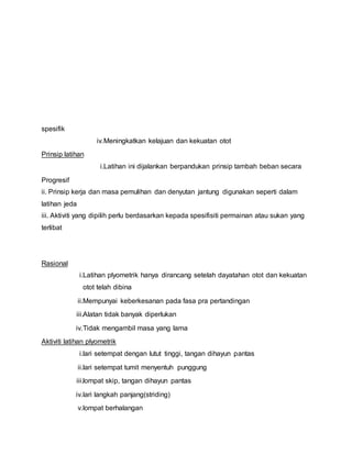 spesifik
iv.Meningkatkan kelajuan dan kekuatan otot
Prinsip latihan
i.Latihan ini dijalankan berpandukan prinsip tambah beban secara
Progresif
ii. Prinsip kerja dan masa pemulihan dan denyutan jantung digunakan seperti dalam
latihan jeda
iii. Aktiviti yang dipilih perlu berdasarkan kepada spesifisiti permainan atau sukan yang
terlibat
Rasional
i.Latihan plyometrik hanya dirancang setelah dayatahan otot dan kekuatan
otot telah dibina
ii.Mempunyai keberkesanan pada fasa pra pertandingan
iii.Alatan tidak banyak diperlukan
iv.Tidak mengambil masa yang lama
Aktiviti latihan plyometrik
i.lari setempat dengan lutut tinggi, tangan dihayun pantas
ii.lari setempat tumit menyentuh punggung
iii.lompat skip, tangan dihayun pantas
iv.lari langkah panjang(striding)
v.lompat berhalangan
 