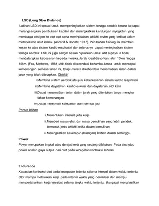 LSD (Long Slow Distance)
Latihan LSD ini sesuai untuk mempertingkatkan sistem tenaga aerobik kerana ia dapat
merangsangkan pembukaan kapilari dan meningkatkan kandungan myoglobin yang
membawa oksigen ke otot-otot serta meningkatkan aktiviti enzim yang terlibat dalam
metabolisme asid lemak. (Asrand & Rodahl, 1977). Perubahan fisiologi ini memberi
kesan ke atas sistem kardio respiratori dan seterusnya dapat meningkatkan sistem
tenaga aerobik. LSD ini juga sangat sesuai dijalankan untuk atlit supaya ia tidak
mendatangkan kebosanan kepada mereka. Jarak ideal disyorkan ialah 10km hingga
15km. (Fox, Methews, 1981) Atlit tidak dikehendaki berlumba-lumba untuk mencapai
kemenangan semasa larian ini, tetapi mereka dikehendaki menamatkan larian dalam
jarak yang telah ditetapkan. Objektif
i.Membina sistem aerobik ataupun keberkesanan sistem kardio respiratori
ii.Membina dayatahan kardiovaskular dan dayatahan otot kaki
iii.Dapat menamatkan larian dalam jarak yang ditentukan tanpa mengira
faktor kemenangan
iv.Dapat menikmati keindahan alam semula jadi
Prinsip latihan
i.Menentukan intensiti jeda kerja
ii.Memberi masa rehat dan masa pemulihan yang lebih pendek,
termasuk jenis aktiviti ketika dalam pemulihan
iii.Meningkatkan kekerapan (bilangan) latihan dalam seminggu.
Power
Power merupakan tingkat atau derajat kerja yang sedang dilakukan. Pada aksi otot,
power adalah gaya output dari otot pada kecepatan kontraksi tertentu.
Endurance
Kapasitas kontraksi otot pada kecepatan tertentu selama interval dalam waktu tertentu.
Otot mampu melakukan kerja pada interval waktu yang bervariasi dan mampu
mempertahankan kerja tersebut selama jangka waktu tertentu, jika gagal menghasilkan
 